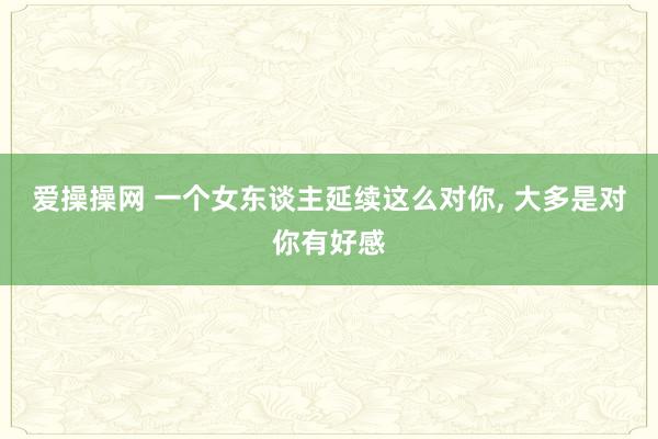 爱操操网 一个女东谈主延续这么对你， 大多是对你有好感