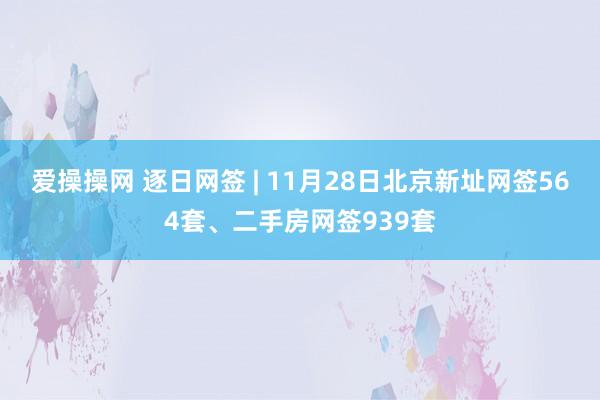 爱操操网 逐日网签 | 11月28日北京新址网签564套、二手房网签939套