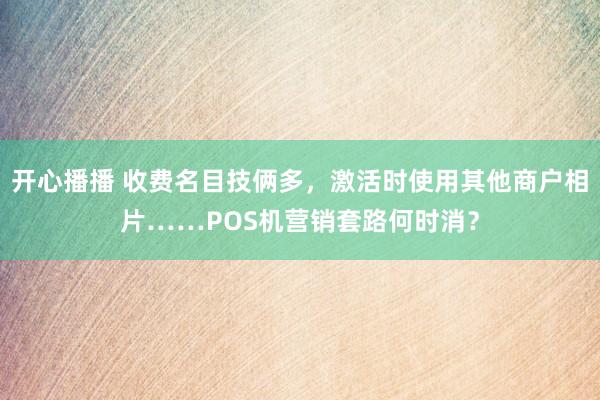 开心播播 收费名目技俩多，激活时使用其他商户相片……POS机营销套路何时消？