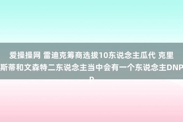 爱操操网 雷迪克筹商选拔10东说念主瓜代 克里斯蒂和文森特二东说念主当中会有一个东说念主DNP