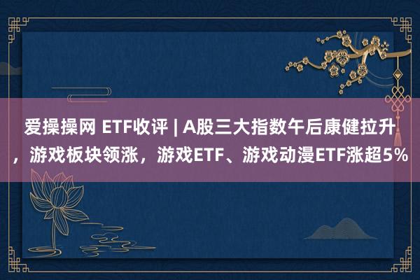 爱操操网 ETF收评 | A股三大指数午后康健拉升，游戏板块领涨，游戏ETF、游戏动漫ETF涨超5%