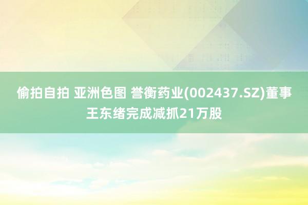 偷拍自拍 亚洲色图 誉衡药业(002437.SZ)董事王东绪完成减抓21万股