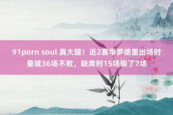 91porn soul 真大腿！近2赛季罗德里出场时曼城36场不败，缺席时15场输了7场