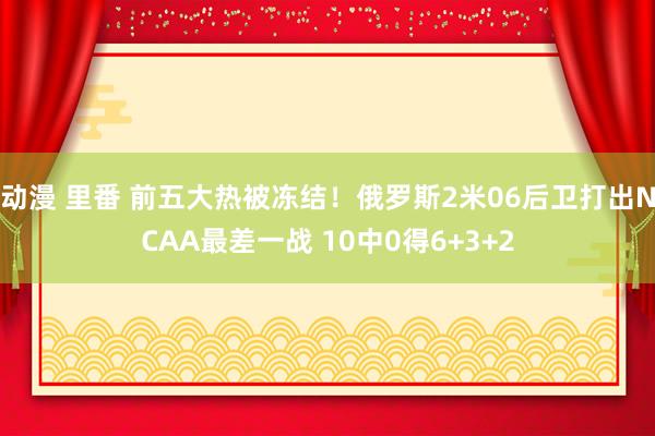 动漫 里番 前五大热被冻结！俄罗斯2米06后卫打出NCAA最差一战 10中0得6+3+2