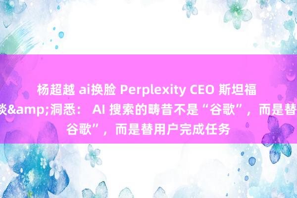 杨超越 ai换脸 Perplexity CEO 斯坦福 MBA 创业对谈&洞悉： AI 搜索的畴昔不是“谷歌”，而是替用户完成任务