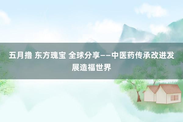 五月撸 东方瑰宝 全球分享——中医药传承改进发展造福世界