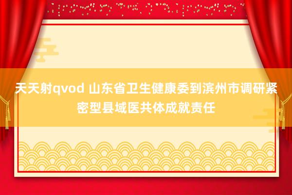 天天射qvod 山东省卫生健康委到滨州市调研紧密型县域医共体成就责任