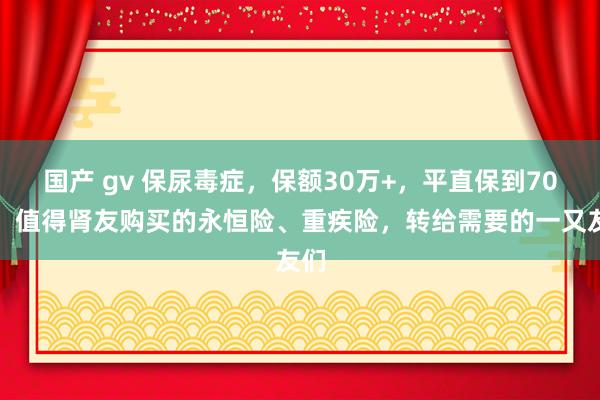 国产 gv 保尿毒症，保额30万+，平直保到70岁！值得肾友购买的永恒险、重疾险，转给需要的一又友们