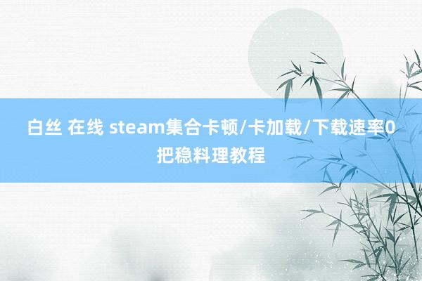 白丝 在线 steam集合卡顿/卡加载/下载速率0把稳料理教程