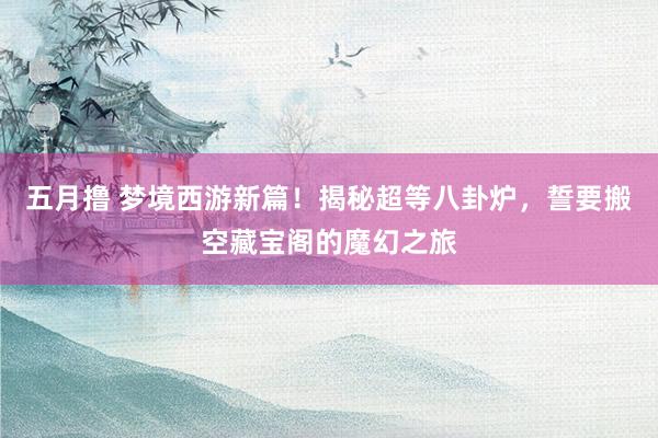 五月撸 梦境西游新篇！揭秘超等八卦炉，誓要搬空藏宝阁的魔幻之旅