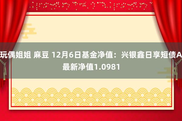 玩偶姐姐 麻豆 12月6日基金净值：兴银鑫日享短债A最新净值1.0981