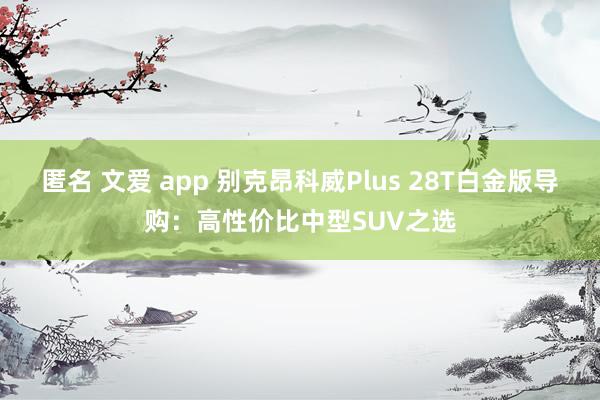 匿名 文爱 app 别克昂科威Plus 28T白金版导购：高性价比中型SUV之选