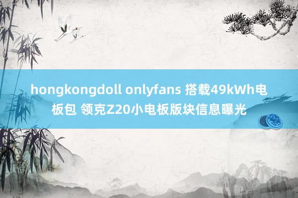 hongkongdoll onlyfans 搭载49kWh电板包 领克Z20小电板版块信息曝光