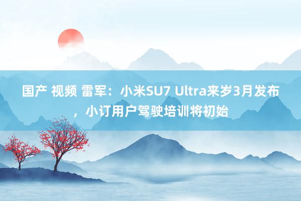 国产 视频 雷军：小米SU7 Ultra来岁3月发布，小订用户驾驶培训将初始