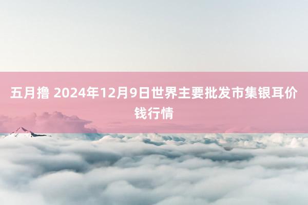 五月撸 2024年12月9日世界主要批发市集银耳价钱行情