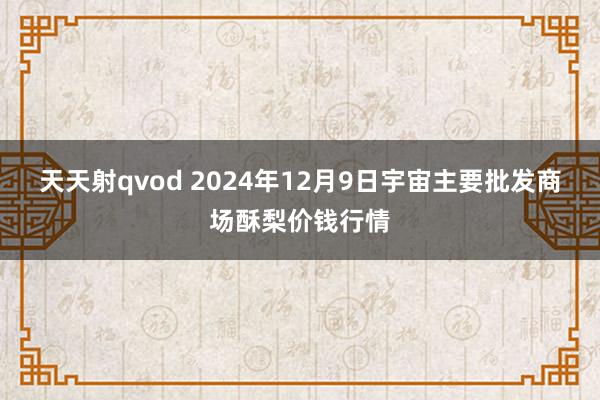 天天射qvod 2024年12月9日宇宙主要批发商场酥梨价钱行情