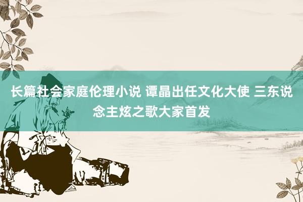 长篇社会家庭伦理小说 谭晶出任文化大使 三东说念主炫之歌大家首发