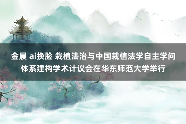 金晨 ai换脸 栽植法治与中国栽植法学自主学问体系建构学术计议会在华东师范大学举行