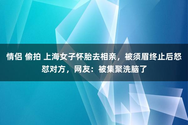 情侣 偷拍 上海女子怀胎去相亲，被须眉终止后怒怼对方，网友：被集聚洗脑了