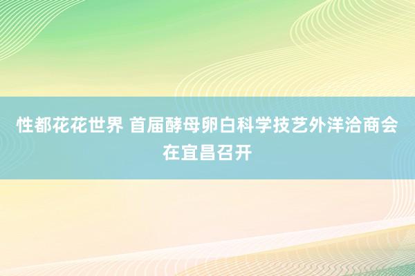 性都花花世界 首届酵母卵白科学技艺外洋洽商会在宜昌召开