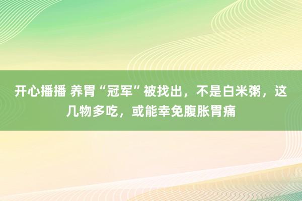 开心播播 养胃“冠军”被找出，不是白米粥，这几物多吃，或能幸免腹胀胃痛