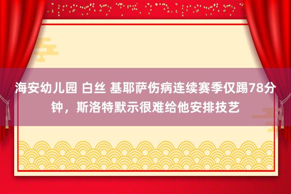 海安幼儿园 白丝 基耶萨伤病连续赛季仅踢78分钟，斯洛特默示很难给他安排技艺