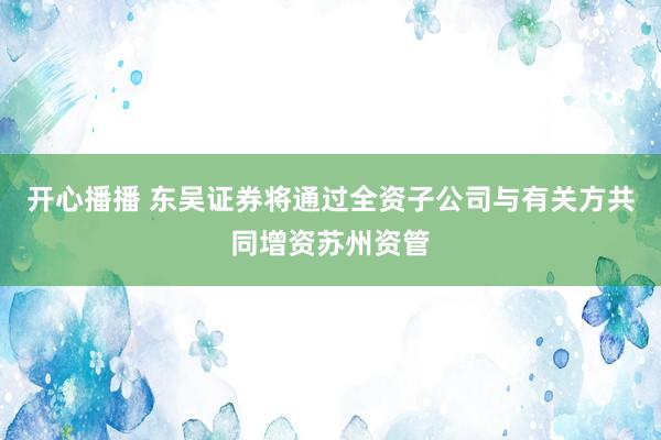 开心播播 东吴证券将通过全资子公司与有关方共同增资苏州资管