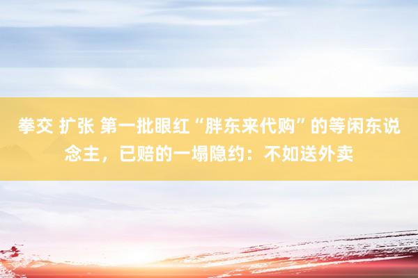 拳交 扩张 第一批眼红“胖东来代购”的等闲东说念主，已赔的一塌隐约：不如送外卖