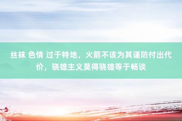 丝袜 色情 过于特地，火箭不该为其谨防付出代价，骁雄主义莫得骁雄等于畅谈