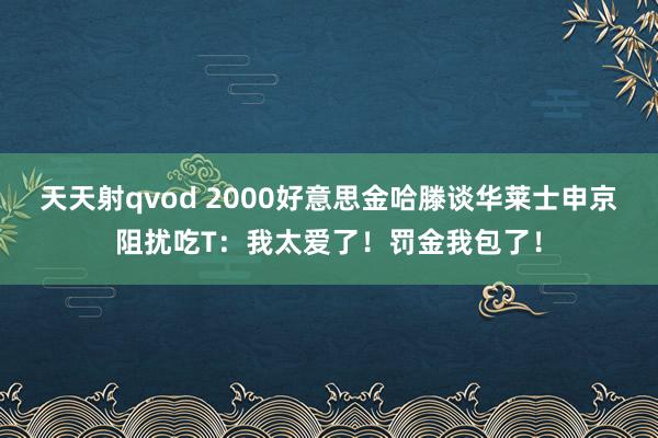 天天射qvod 2000好意思金哈滕谈华莱士申京阻扰吃T：我太爱了！罚金我包了！