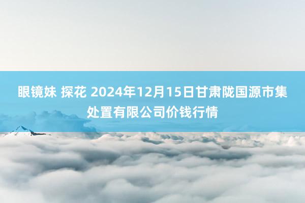 眼镜妹 探花 2024年12月15日甘肃陇国源市集处置有限公司价钱行情