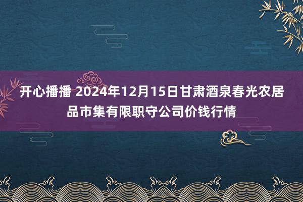 开心播播 2024年12月15日甘肃酒泉春光农居品市集有限职守公司价钱行情