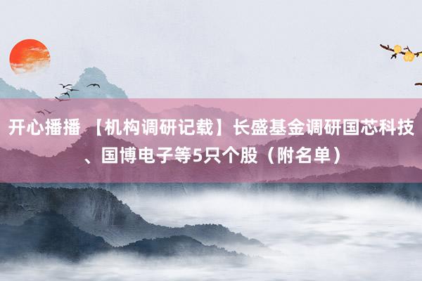 开心播播 【机构调研记载】长盛基金调研国芯科技、国博电子等5只个股（附名单）