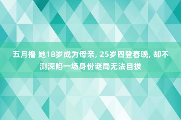 五月撸 她18岁成为母亲， 25岁四登春晚， 却不测深陷一场身份谜局无法自拔