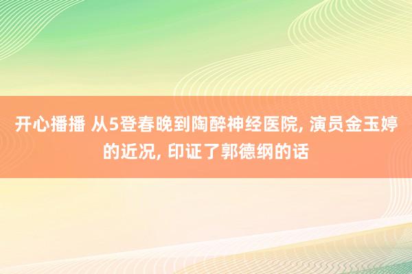 开心播播 从5登春晚到陶醉神经医院， 演员金玉婷的近况， 印证了郭德纲的话