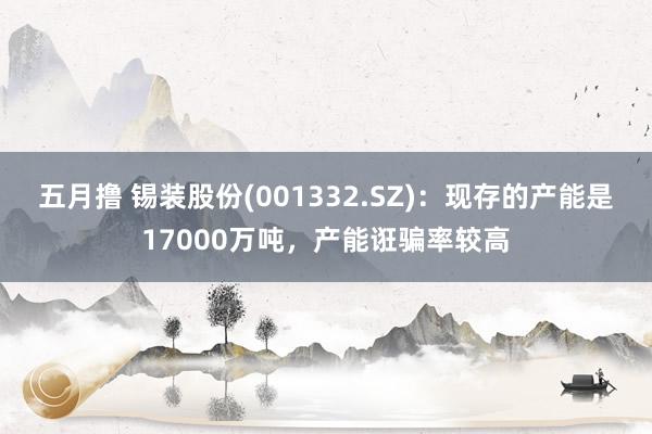 五月撸 锡装股份(001332.SZ)：现存的产能是17000万吨，产能诳骗率较高