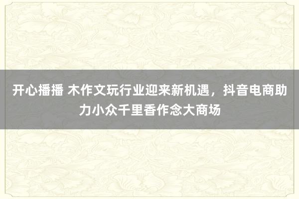 开心播播 木作文玩行业迎来新机遇，抖音电商助力小众千里香作念大商场