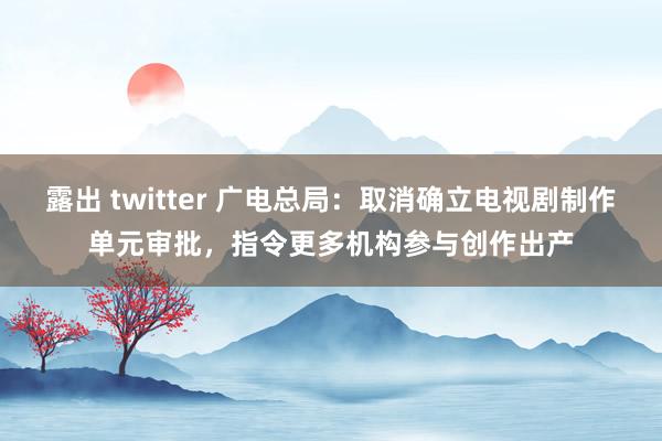 露出 twitter 广电总局：取消确立电视剧制作单元审批，指令更多机构参与创作出产