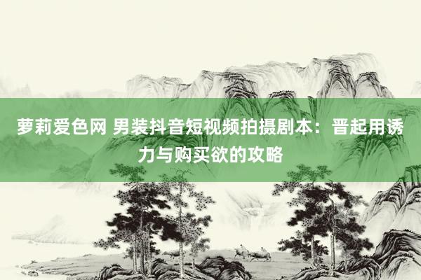 萝莉爱色网 男装抖音短视频拍摄剧本：晋起用诱力与购买欲的攻略