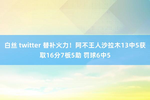 白丝 twitter 替补火力！阿不王人沙拉木13中5获取16分7板5助 罚球6中5