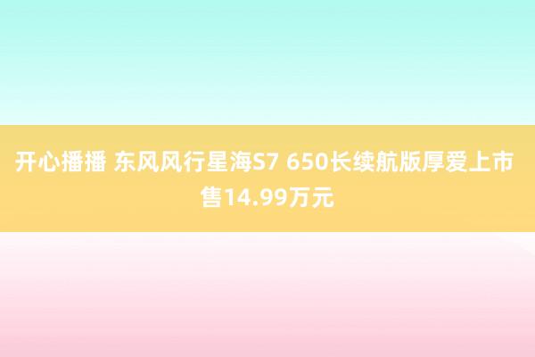 开心播播 东风风行星海S7 650长续航版厚爱上市 售14.99万元