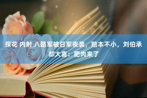 探花 内射 八路军被日军夜袭，赔本不小，刘伯承却大喜：肥肉来了