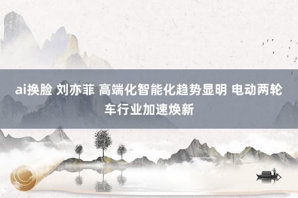 ai换脸 刘亦菲 高端化智能化趋势显明 电动两轮车行业加速焕新