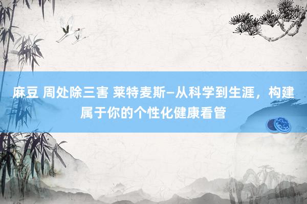 麻豆 周处除三害 莱特麦斯—从科学到生涯，构建属于你的个性化健康看管