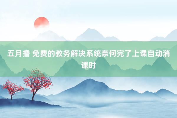 五月撸 免费的教务解决系统奈何完了上课自动消课时