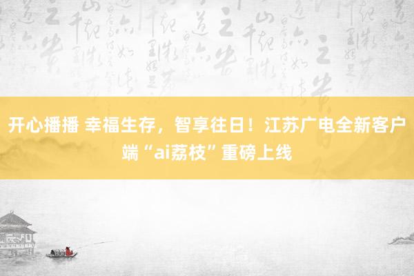 开心播播 幸福生存，智享往日！江苏广电全新客户端“ai荔枝”重磅上线