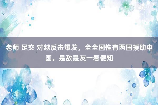 老师 足交 对越反击爆发，全全国惟有两国援助中国，是敌是友一看便知