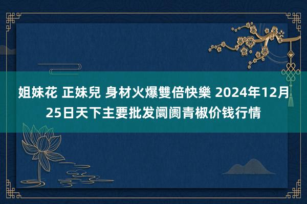 姐妹花 正妹兒 身材火爆雙倍快樂 2024年12月25日天下主要批发阛阓青椒价钱行情