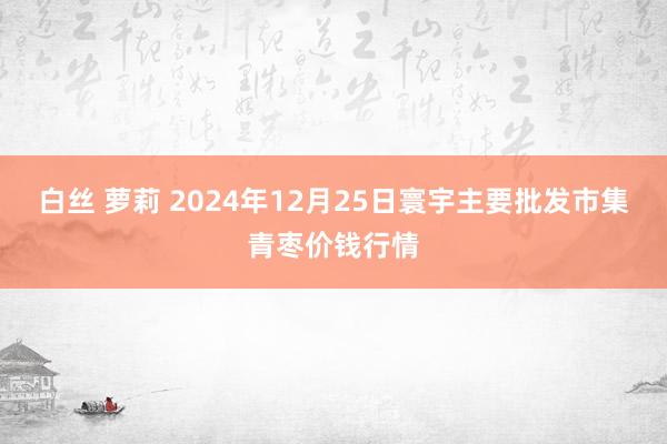 白丝 萝莉 2024年12月25日寰宇主要批发市集青枣价钱行情