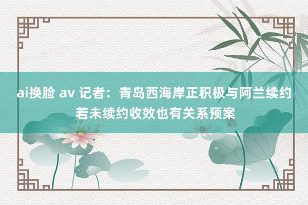 ai换脸 av 记者：青岛西海岸正积极与阿兰续约 若未续约收效也有关系预案